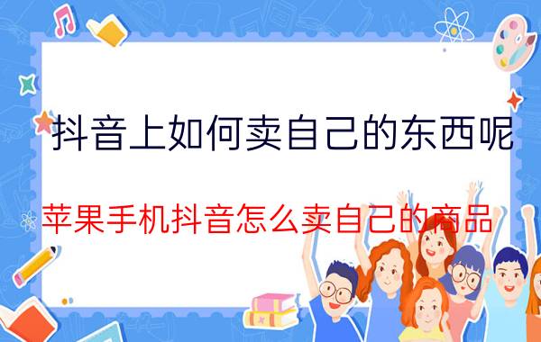 抖音上如何卖自己的东西呢 苹果手机抖音怎么卖自己的商品？